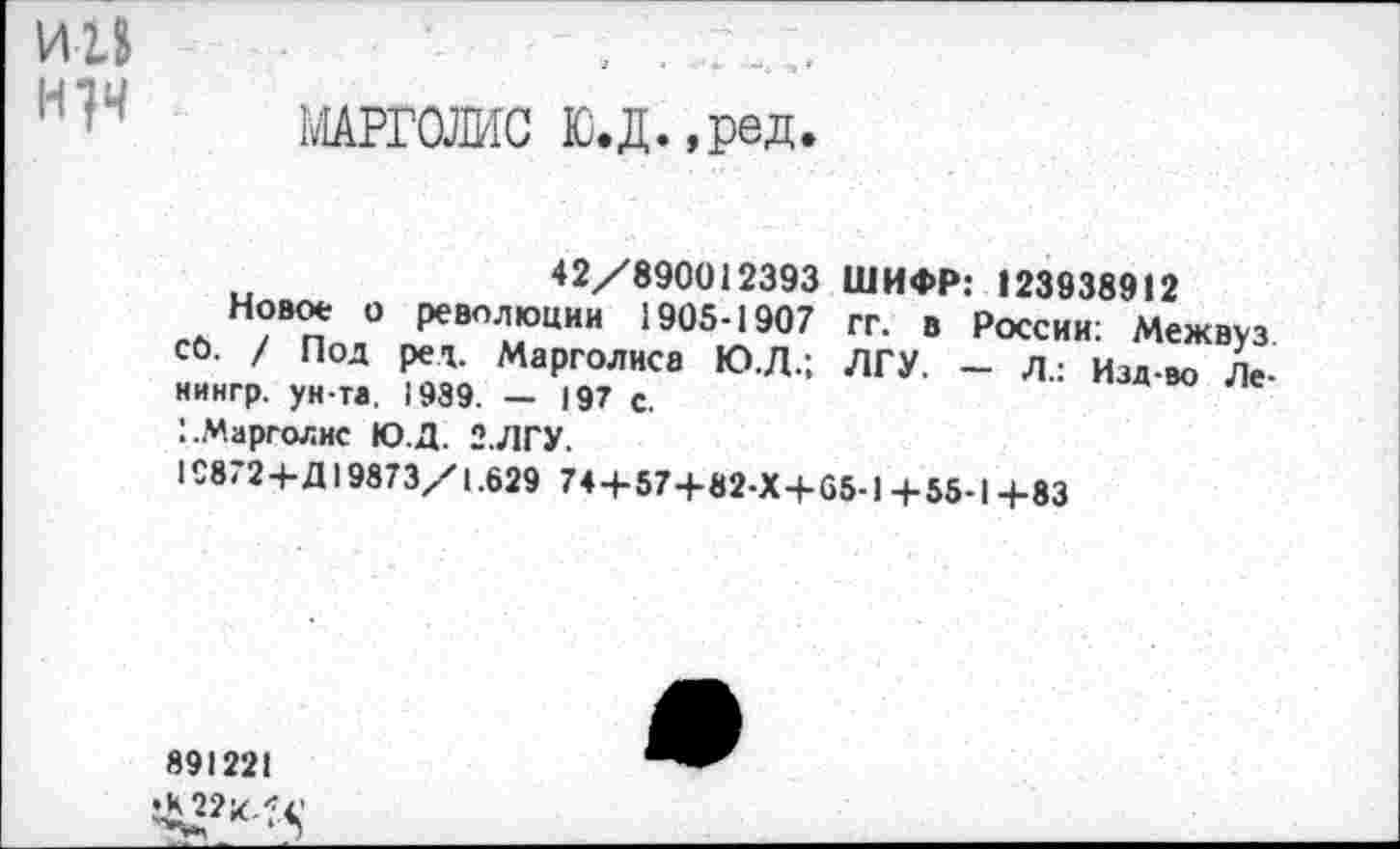 ﻿И1»	.	. .
МАРГОЛИС В.Д.,ред.
42/890012393
Новое о революции 1905-1907 со. / Под ред. Марголиса Ю.Д.; кингр. ун-та. 1989. — 197 с.
I.Марголис Ю.Д. 2.ЛГУ.
ШИФР: 123938912
гг. в России: Межвуз ЛГУ. — л.: Изд-во Ле-
I£8'2+Д19873/1.629 74+57+82-Х+65-1 +55-1 +83
891221